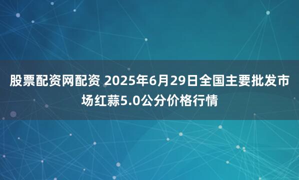 股票配资网配资 2025年6月29日全国主要批发市场红蒜5.0公分价格行情