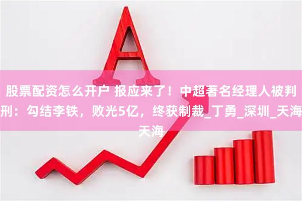 股票配资怎么开户 报应来了！中超著名经理人被判刑：勾结李铁，败光5亿，终获制裁_丁勇_深圳_天海