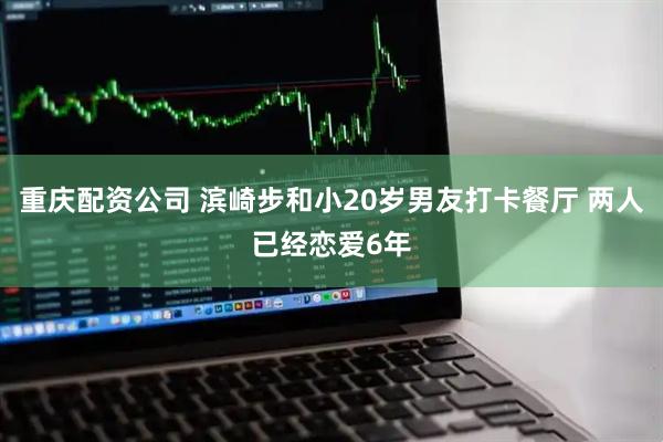 重庆配资公司 滨崎步和小20岁男友打卡餐厅 两人已经恋爱6年