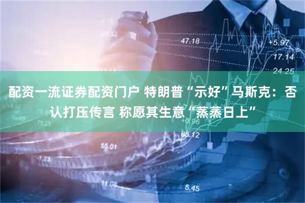配资一流证券配资门户 特朗普“示好”马斯克：否认打压传言 称愿其生意“蒸蒸日上”
