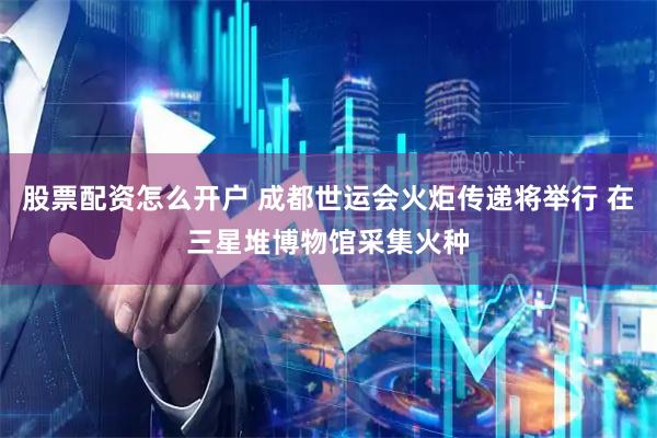 股票配资怎么开户 成都世运会火炬传递将举行 在三星堆博物馆采集火种