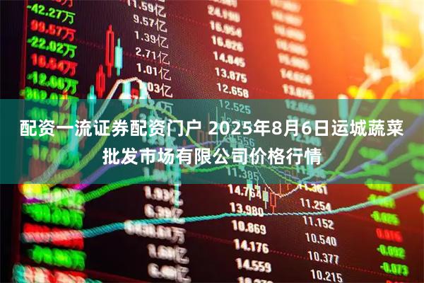 配资一流证券配资门户 2025年8月6日运城蔬菜批发市场有限公司价格行情