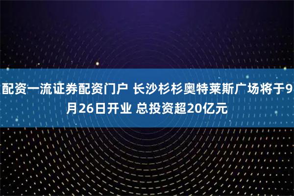 配资一流证券配资门户 长沙杉杉奥特莱斯广场将于9月26日开业 总投资超20亿元