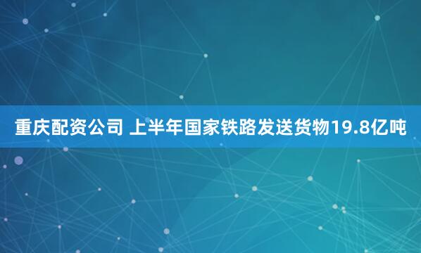 重庆配资公司 上半年国家铁路发送货物19.8亿吨