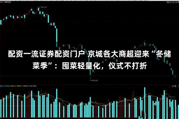 配资一流证券配资门户 京城各大商超迎来“冬储菜季”：囤菜轻量化，仪式不打折