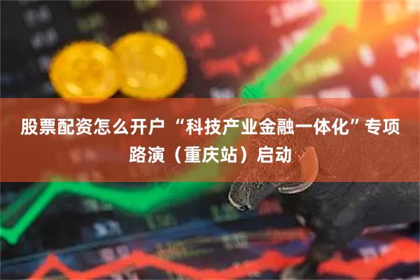 股票配资怎么开户 “科技产业金融一体化”专项路演（重庆站）启动
