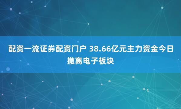 配资一流证券配资门户 38.66亿元主力资金今日撤离电子板块