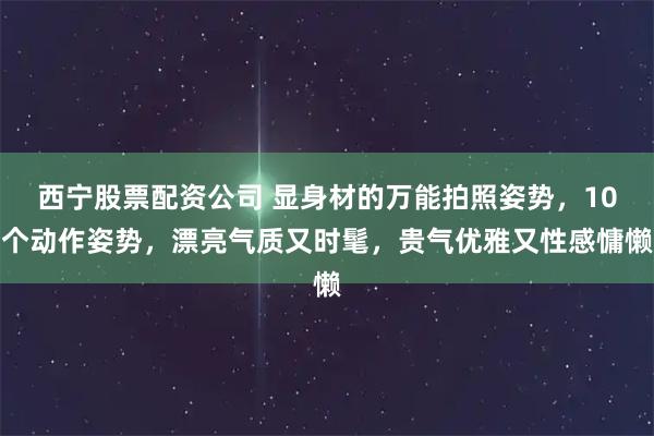 西宁股票配资公司 显身材的万能拍照姿势，10个动作姿势，漂亮气质又时髦，贵气优雅又性感慵懒