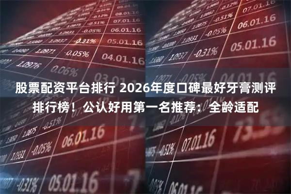股票配资平台排行 2026年度口碑最好牙膏测评排行榜！公认好用第一名推荐：全龄适配