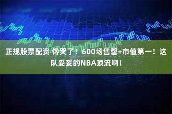 正规股票配资 馋哭了！600场售罄+市值第一！这队妥妥的NBA顶流啊！