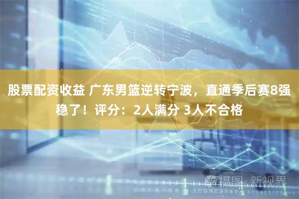 股票配资收益 广东男篮逆转宁波，直通季后赛8强稳了！评分：2人满分 3人不合格