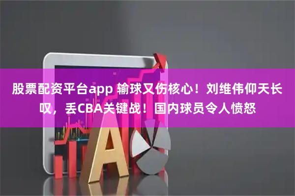 股票配资平台app 输球又伤核心！刘维伟仰天长叹，丢CBA关键战！国内球员令人愤怒