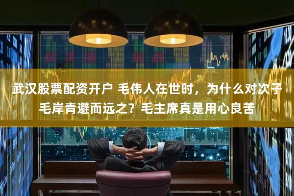 武汉股票配资开户 毛伟人在世时，为什么对次子毛岸青避而远之？毛主席真是用心良苦