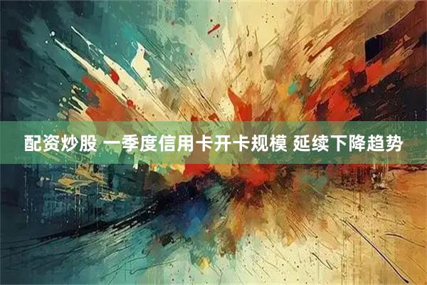 配资炒股 一季度信用卡开卡规模 延续下降趋势