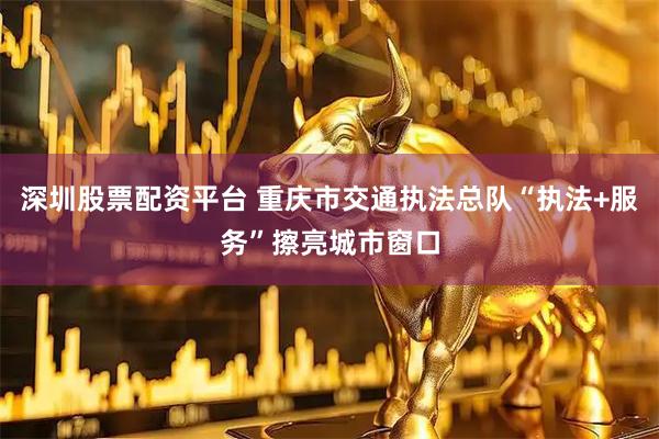 深圳股票配资平台 重庆市交通执法总队“执法+服务”擦亮城市窗口