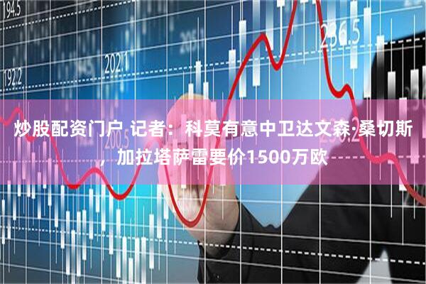 炒股配资门户 记者：科莫有意中卫达文森·桑切斯，加拉塔萨雷要价1500万欧